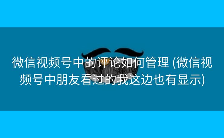 微信视频号中的评论如何管理 (微信视频号中朋友看过的我这边也有显示)