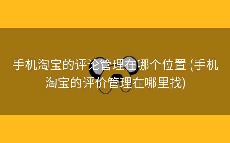 手机淘宝的评论管理在哪个位置 (手机淘宝的评价管理在哪里找)