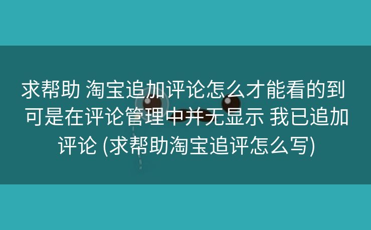 求帮助 淘宝追加评论怎么才能看的到 可是在评论管理中并无显示 我已追加评论 (求帮助淘宝追评怎么写)