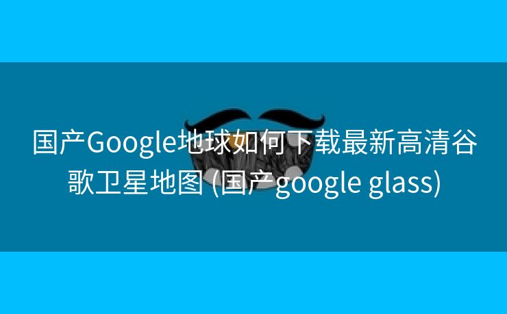 国产Google地球如何下载最新高清谷歌卫星地图 (国产google glass)