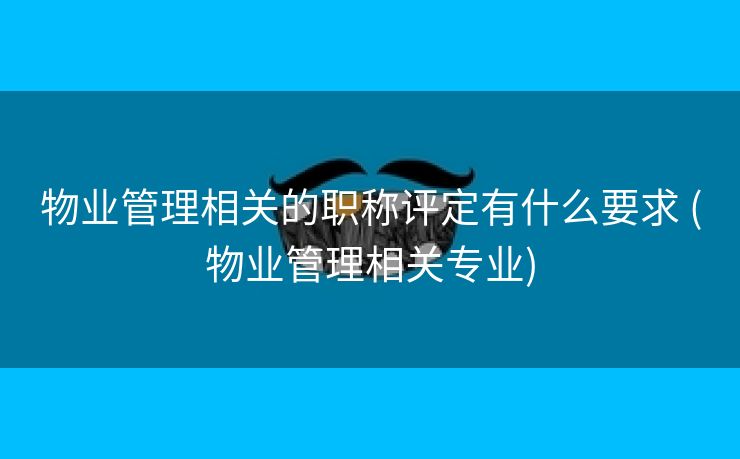 物业管理相关的职称评定有什么要求 (物业管理相关专业)
