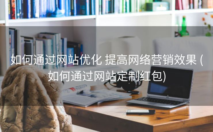 如何通过网站优化 提高网络营销效果 (如何通过网站定制红包)