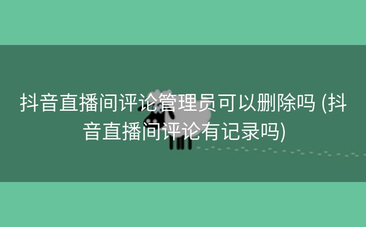 抖音直播间评论管理员可以删除吗 (抖音直播间评论有记录吗)