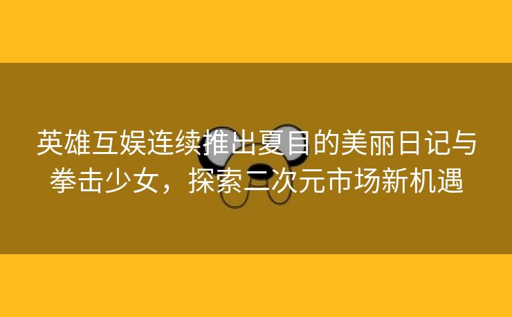 英雄互娱连续推出夏目的美丽日记与拳击少女，探索二次元市场新机遇