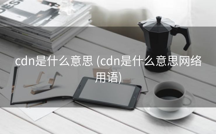 cdn是什么意思 (cdn是什么意思网络用语)