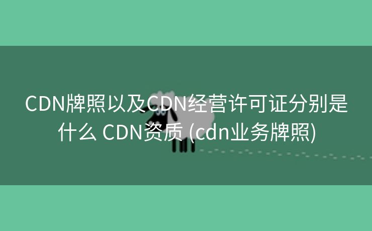 CDN牌照以及CDN经营许可证分别是什么 CDN资质 (cdn业务牌照)