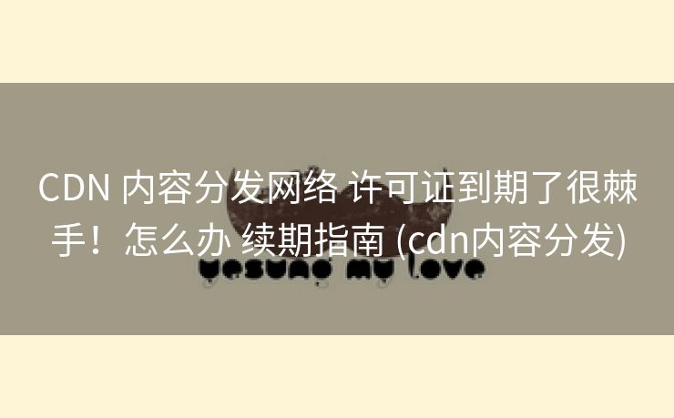 CDN 内容分发网络 许可证到期了很棘手！怎么办 续期指南 (cdn内容分发)