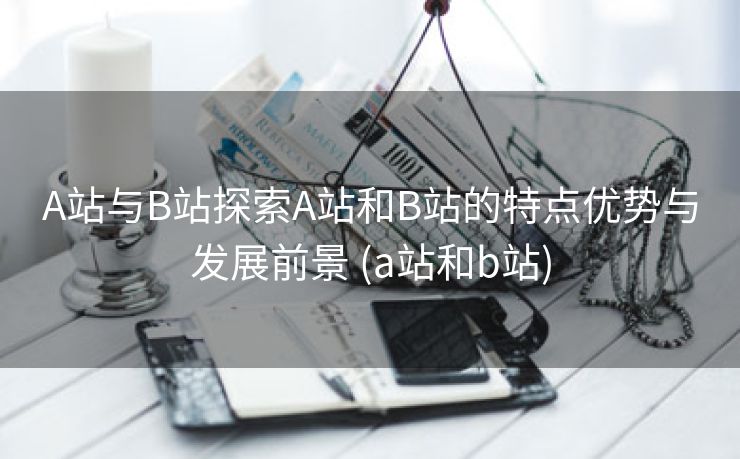 A站与B站探索A站和B站的特点优势与发展前景 (a站和b站)