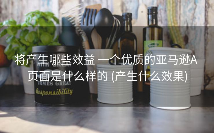 将产生哪些效益 一个优质的亚马逊A 页面是什么样的 (产生什么效果)