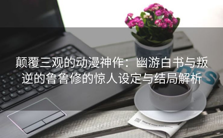 颠覆三观的动漫神作：幽游白书与叛逆的鲁鲁修的惊人设定与结局解析