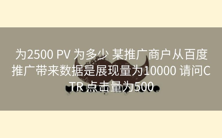 为2500 PV 为多少 某推广商户从百度推广带来数据是展现量为10000 请问CTR 点击量为500