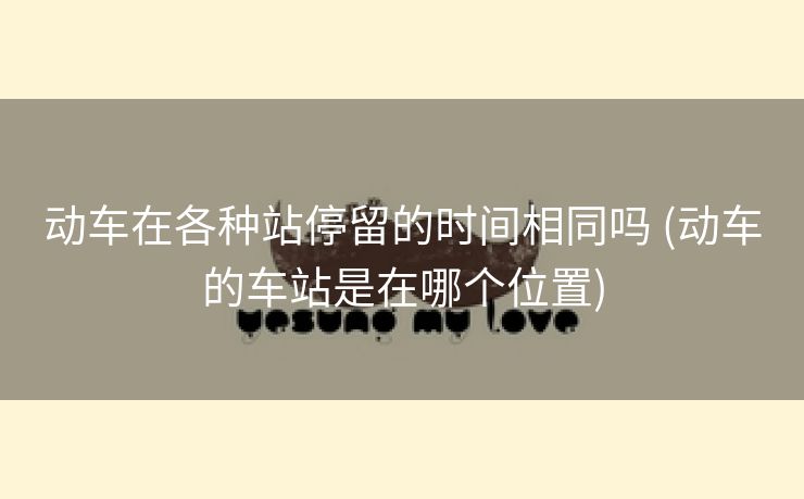 动车在各种站停留的时间相同吗 (动车的车站是在哪个位置)