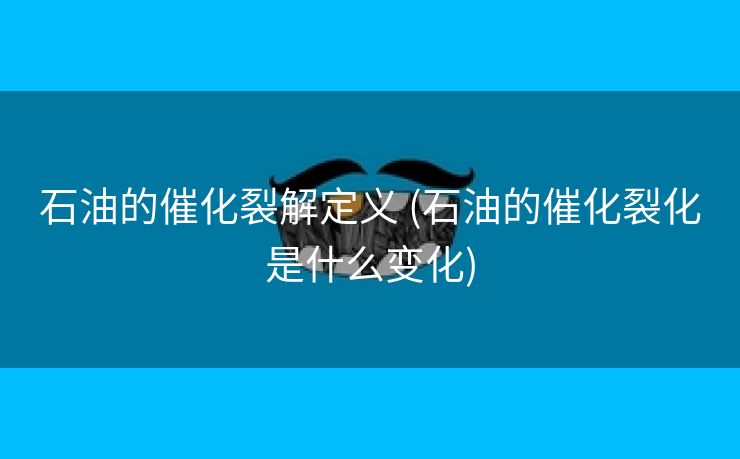 石油的催化裂解定义 (石油的催化裂化是什么变化)