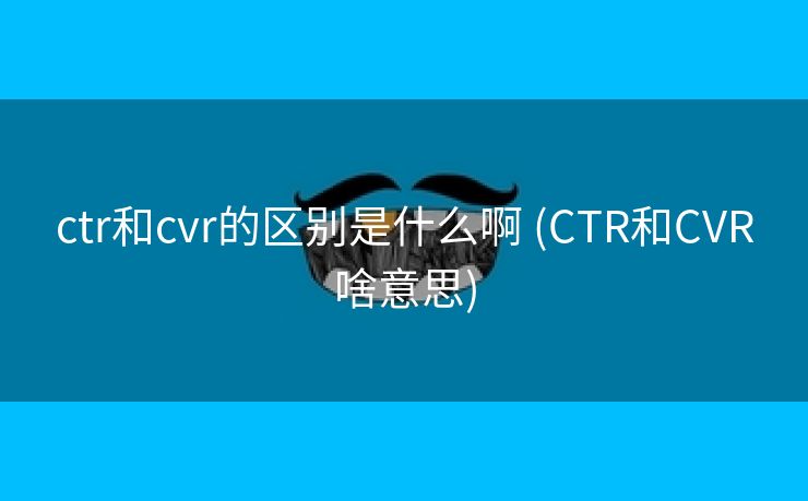 ctr和cvr的区别是什么啊 (CTR和CVR啥意思)