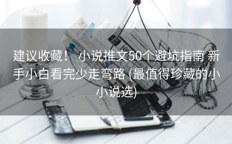 建议收藏！ 小说推文50个避坑指南 新手小白看完少走弯路 (最值得珍藏的小小说选)