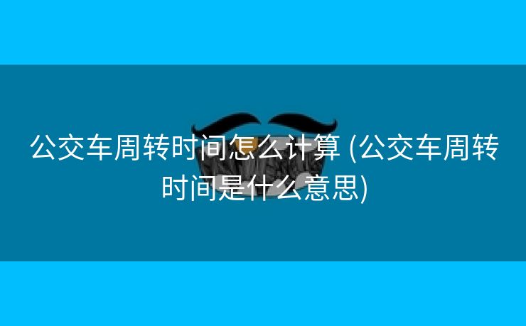 公交车周转时间怎么计算 (公交车周转时间是什么意思)