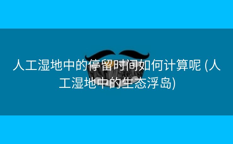 人工湿地中的停留时间如何计算呢 (人工湿地中的生态浮岛)