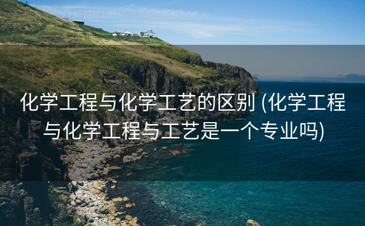 化学工程与化学工艺的区别 (化学工程与化学工程与工艺是一个专业吗)