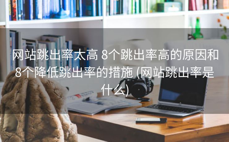 网站跳出率太高 8个跳出率高的原因和8个降低跳出率的措施 (网站跳出率是什么)