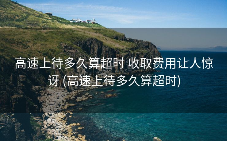 高速上待多久算超时 收取费用让人惊讶 (高速上待多久算超时)