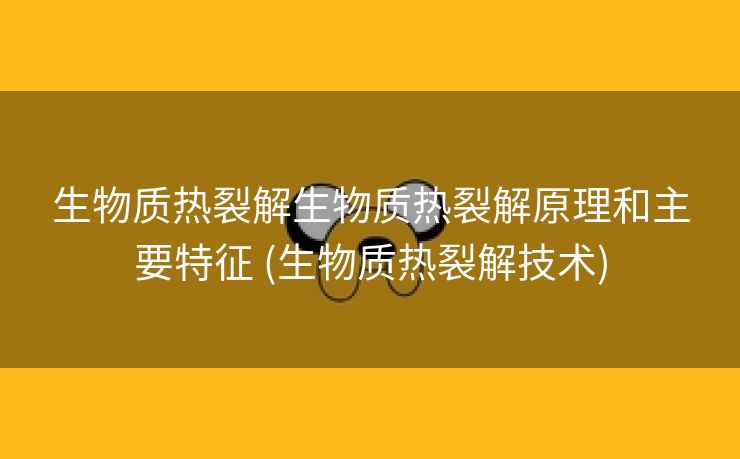 生物质热裂解生物质热裂解原理和主要特征 (生物质热裂解技术)