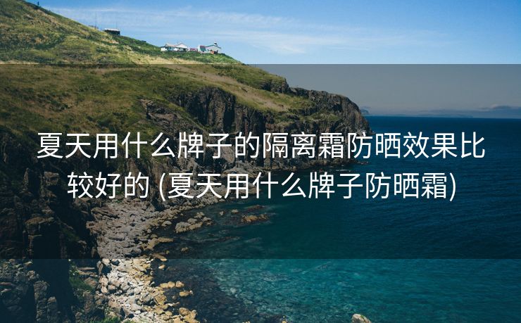夏天用什么牌子的隔离霜防晒效果比较好的 (夏天用什么牌子防晒霜)