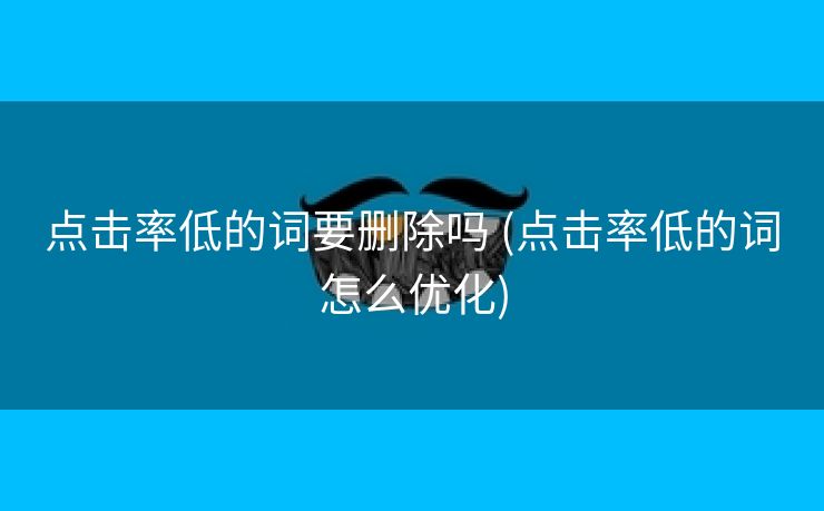 点击率低的词要删除吗 (点击率低的词怎么优化)