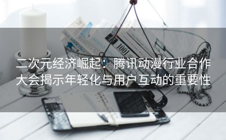 二次元经济崛起：腾讯动漫行业合作大会揭示年轻化与用户互动的重要性