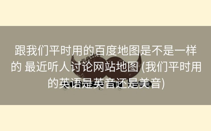 跟我们平时用的百度地图是不是一样的 最近听人讨论网站地图 (我们平时用的英语是英音还是美音)