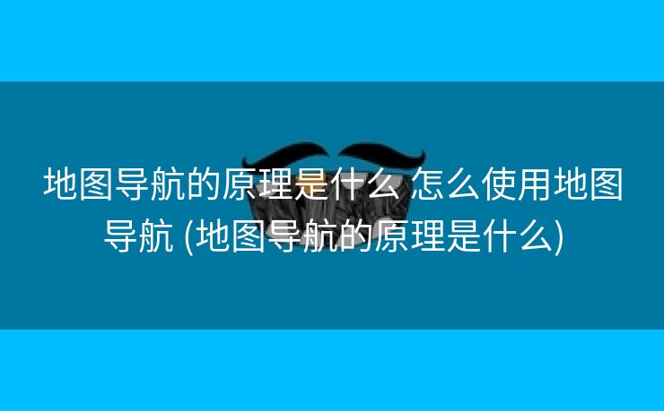 地图导航的原理是什么 怎么使用地图导航 (地图导航的原理是什么)