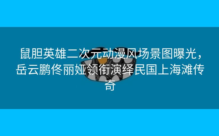 鼠胆英雄二次元动漫风场景图曝光，岳云鹏佟丽娅领衔演绎民国上海滩传奇