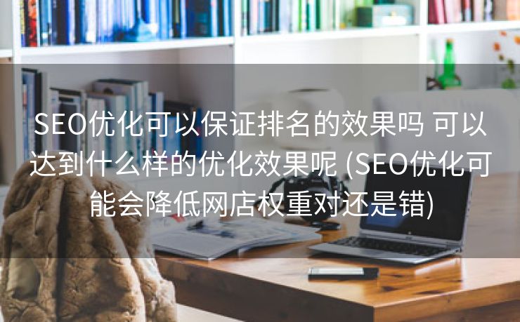 SEO优化可以保证排名的效果吗 可以达到什么样的优化效果呢 (SEO优化可能会降低网店权重对还是错)