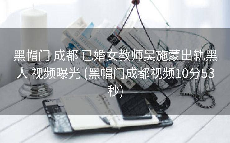 黑帽门 成都 已婚女教师吴施蒙出轨黑人 视频曝光 (黑帽门成都视频10分53秒)