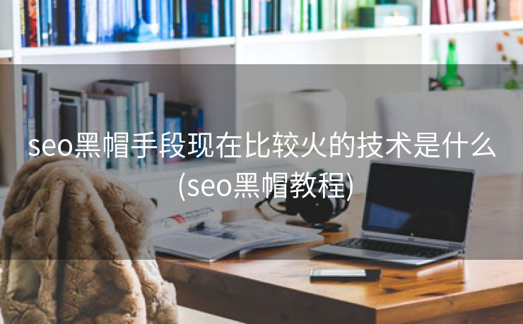 seo黑帽手段现在比较火的技术是什么 (seo黑帽教程)