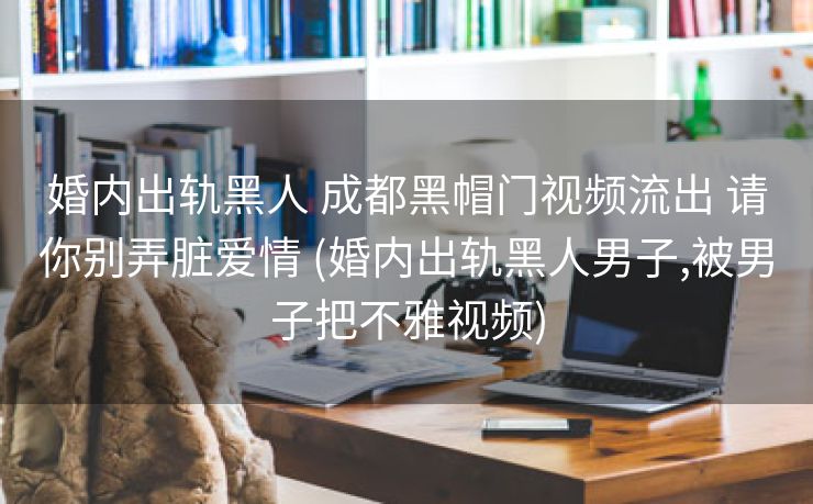 婚内出轨黑人 成都黑帽门视频流出 请你别弄脏爱情 (婚内出轨黑人男子,被男子把不雅视频)
