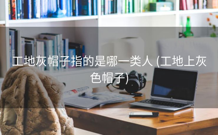 工地灰帽子指的是哪一类人 (工地上灰色帽子)
