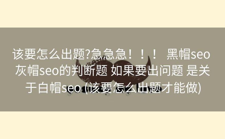 该要怎么出题?急急急！！！ 黑帽seo 灰帽seo的判断题 如果要出问题 是关于白帽seo (该要怎么出题才能做)