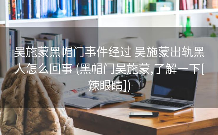 吴施蒙黑帽门事件经过 吴施蒙出轨黑人怎么回事 (黑帽门吴施蒙,了解一下[辣眼睛])