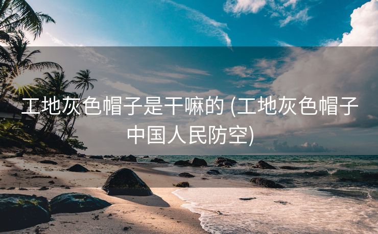 工地灰色帽子是干嘛的 (工地灰色帽子中国人民防空)