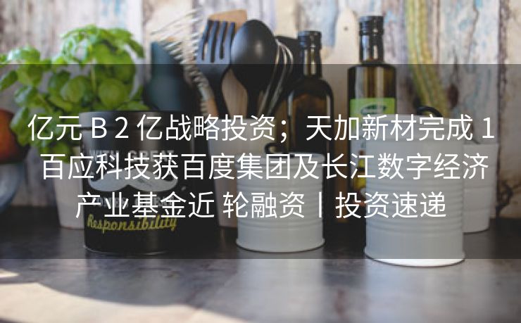 亿元 B 2 亿战略投资；天加新材完成 1 百应科技获百度集团及长江数字经济产业基金近 轮融资丨投资速递