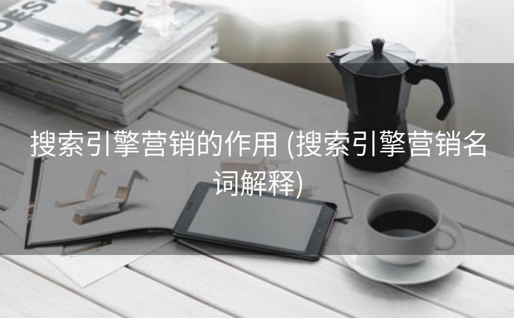 搜索引擎营销的作用 (搜索引擎营销名词解释)