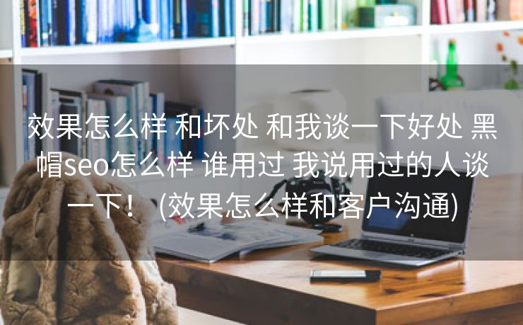 效果怎么样 和坏处 和我谈一下好处 黑帽seo怎么样 谁用过 我说用过的人谈一下！ (效果怎么样和客户沟通)