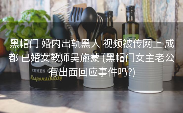 黑帽门 婚内出轨黑人 视频被传网上 成都 已婚女教师吴施蒙 (黑帽门女主老公有出面回应事件吗?)