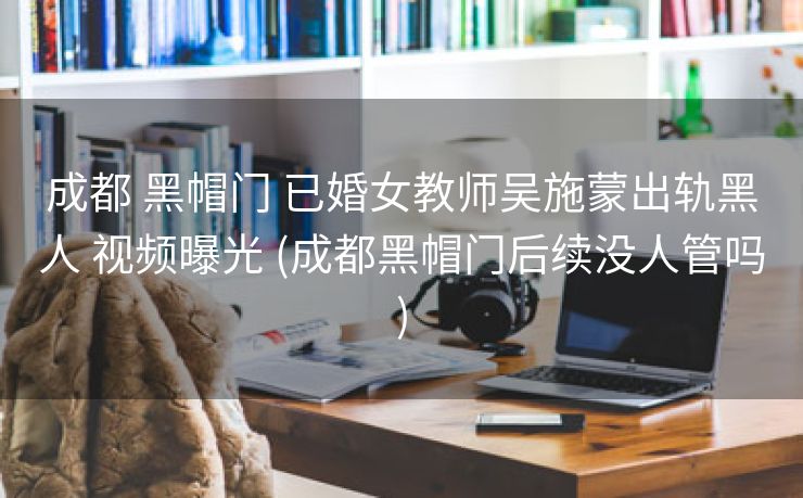 成都 黑帽门 已婚女教师吴施蒙出轨黑人 视频曝光 (成都黑帽门后续没人管吗)