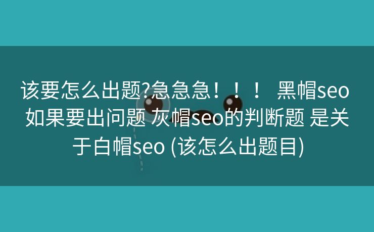 该要怎么出题?急急急！！！ 黑帽seo 如果要出问题 灰帽seo的判断题 是关于白帽seo (该怎么出题目)