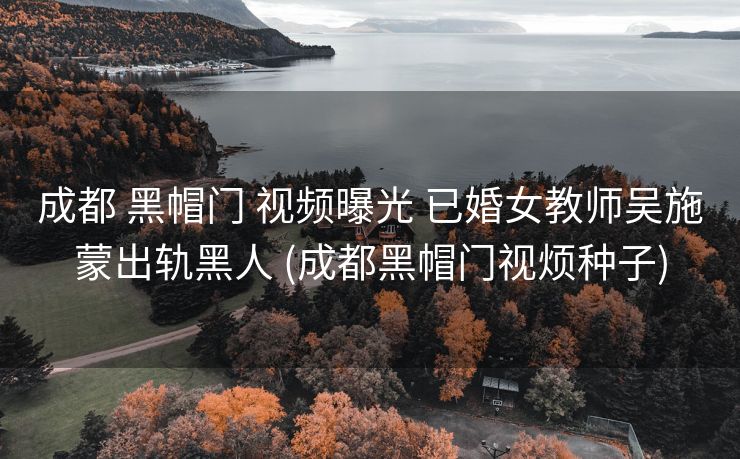 成都 黑帽门 视频曝光 已婚女教师吴施蒙出轨黑人 (成都黑帽门视烦种子)