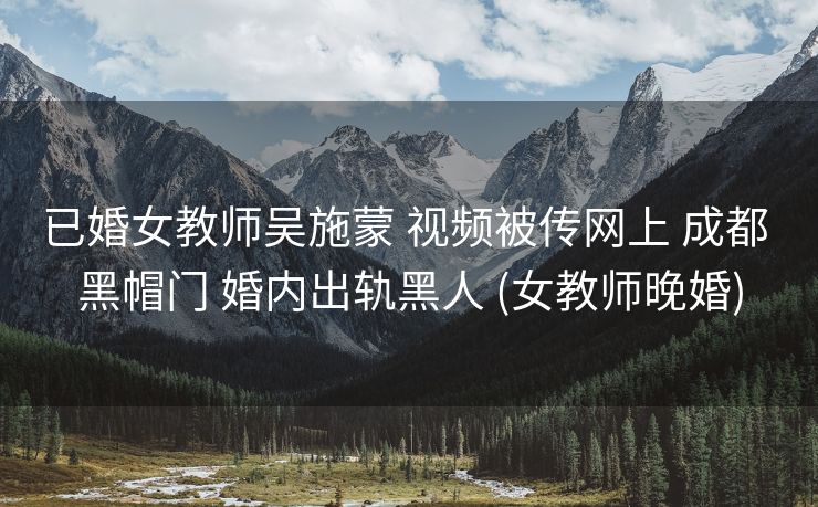 已婚女教师吴施蒙 视频被传网上 成都 黑帽门 婚内出轨黑人 (女教师晚婚)