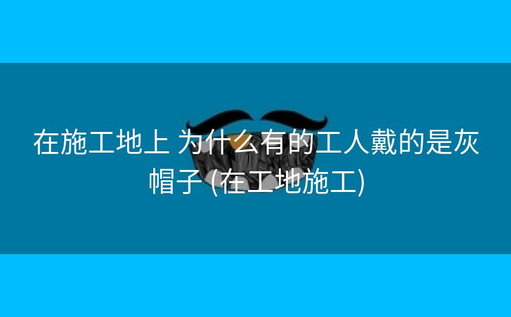 在施工地上 为什么有的工人戴的是灰帽子 (在工地施工)