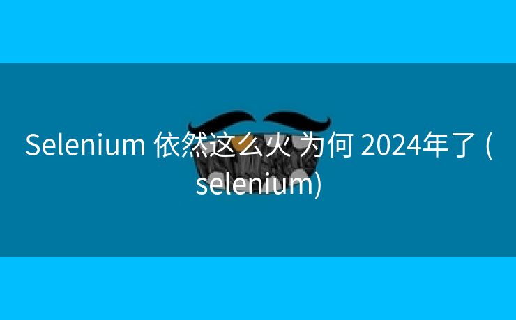Selenium 依然这么火 为何 2024年了 (selenium)