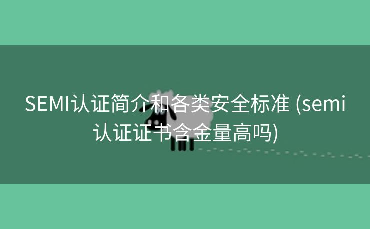 SEMI认证简介和各类安全标准 (semi认证证书含金量高吗)
